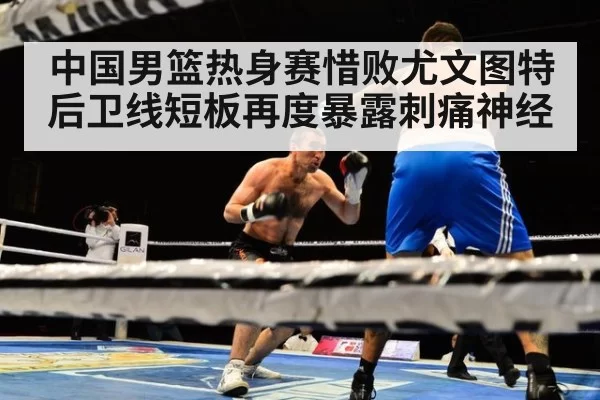 中国男篮热身赛惜败尤文图特 后卫线短板再度暴露刺痛神经